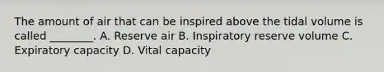 The amount of air that can be inspired above the tidal volume is called ________. A. Reserve air B. Inspiratory reserve volume C. Expiratory capacity D. Vital capacity