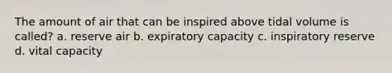 The amount of air that can be inspired above tidal volume is called? a. reserve air b. expiratory capacity c. inspiratory reserve d. vital capacity