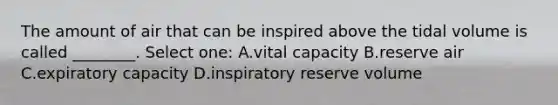 The amount of air that can be inspired above the tidal volume is called ________. Select one: A.vital capacity B.reserve air C.expiratory capacity D.inspiratory reserve volume