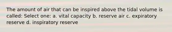 The amount of air that can be inspired above the tidal volume is called: Select one: a. vital capacity b. reserve air c. expiratory reserve d. inspiratory reserve