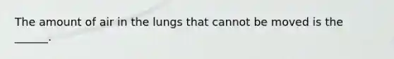 The amount of air in the lungs that cannot be moved is the ______.