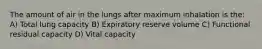 The amount of air in the lungs after maximum inhalation is the: A) Total lung capacity B) Expiratory reserve volume C) Functional residual capacity D) Vital capacity