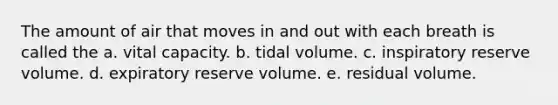 The amount of air that moves in and out with each breath is called the a. vital capacity. b. tidal volume. c. inspiratory reserve volume. d. expiratory reserve volume. e. residual volume.