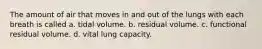 The amount of air that moves in and out of the lungs with each breath is called a. tidal volume. b. residual volume. c. functional residual volume. d. vital lung capacity.