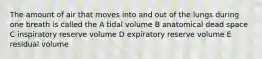 The amount of air that moves into and out of the lungs during one breath is called the A tidal volume B anatomical dead space C inspiratory reserve volume D expiratory reserve volume E residual volume