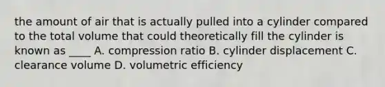 the amount of air that is actually pulled into a cylinder compared to the total volume that could theoretically fill the cylinder is known as ____ A. compression ratio B. cylinder displacement C. clearance volume D. volumetric efficiency