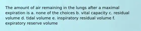 The amount of air remaining in the lungs after a maximal expiration is a. none of the choices b. vital capacity c. residual volume d. tidal volume e. inspiratory residual volume f. expiratory reserve volume