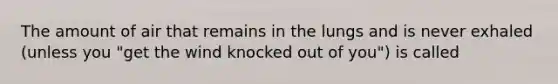 The amount of air that remains in the lungs and is never exhaled (unless you "get the wind knocked out of you") is called