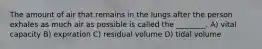 The amount of air that remains in the lungs after the person exhales as much air as possible is called the ________. A) vital capacity B) expiration C) residual volume D) tidal volume