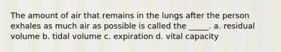 The amount of air that remains in the lungs after the person exhales as much air as possible is called the _____. a. residual volume b. tidal volume c. expiration d. vital capacity