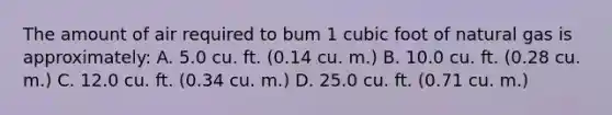 The amount of air required to bum 1 cubic foot of natural gas is approximately: A. 5.0 cu. ft. (0.14 cu. m.) B. 10.0 cu. ft. (0.28 cu. m.) C. 12.0 cu. ft. (0.34 cu. m.) D. 25.0 cu. ft. (0.71 cu. m.)