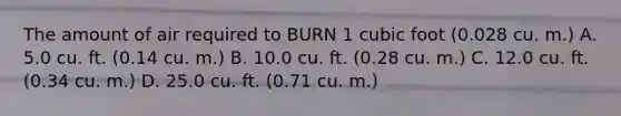 The amount of air required to BURN 1 cubic foot (0.028 cu. m.) A. 5.0 cu. ft. (0.14 cu. m.) B. 10.0 cu. ft. (0.28 cu. m.) C. 12.0 cu. ft. (0.34 cu. m.) D. 25.0 cu. ft. (0.71 cu. m.)