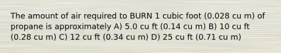 The amount of air required to BURN 1 cubic foot (0.028 cu m) of propane is approximately A) 5.0 cu ft (0.14 cu m) B) 10 cu ft (0.28 cu m) C) 12 cu ft (0.34 cu m) D) 25 cu ft (0.71 cu m)