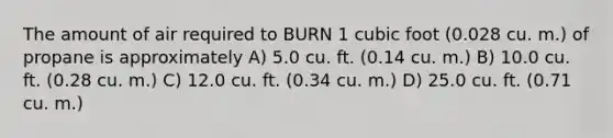 The amount of air required to BURN 1 cubic foot (0.028 cu. m.) of propane is approximately A) 5.0 cu. ft. (0.14 cu. m.) B) 10.0 cu. ft. (0.28 cu. m.) C) 12.0 cu. ft. (0.34 cu. m.) D) 25.0 cu. ft. (0.71 cu. m.)