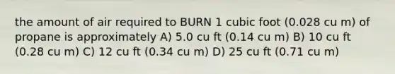 the amount of air required to BURN 1 cubic foot (0.028 cu m) of propane is approximately A) 5.0 cu ft (0.14 cu m) B) 10 cu ft (0.28 cu m) C) 12 cu ft (0.34 cu m) D) 25 cu ft (0.71 cu m)