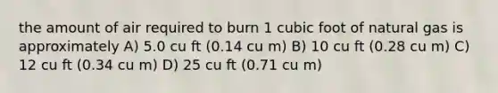 the amount of air required to burn 1 cubic foot of natural gas is approximately A) 5.0 cu ft (0.14 cu m) B) 10 cu ft (0.28 cu m) C) 12 cu ft (0.34 cu m) D) 25 cu ft (0.71 cu m)