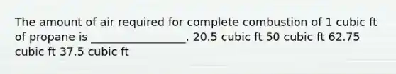 The amount of air required for complete combustion of 1 cubic ft of propane is _________________. 20.5 cubic ft 50 cubic ft 62.75 cubic ft 37.5 cubic ft