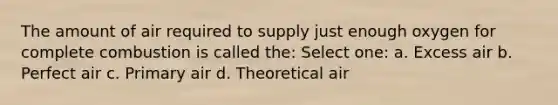 The amount of air required to supply just enough oxygen for complete combustion is called the: Select one: a. Excess air b. Perfect air c. Primary air d. Theoretical air