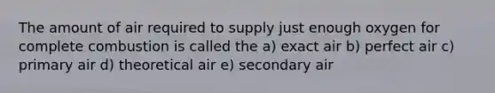 The amount of air required to supply just enough oxygen for complete combustion is called the a) exact air b) perfect air c) primary air d) theoretical air e) secondary air