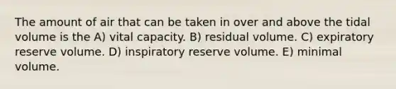 The amount of air that can be taken in over and above the tidal volume is the A) vital capacity. B) residual volume. C) expiratory reserve volume. D) inspiratory reserve volume. E) minimal volume.