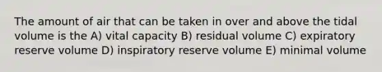 The amount of air that can be taken in over and above the tidal volume is the A) vital capacity B) residual volume C) expiratory reserve volume D) inspiratory reserve volume E) minimal volume