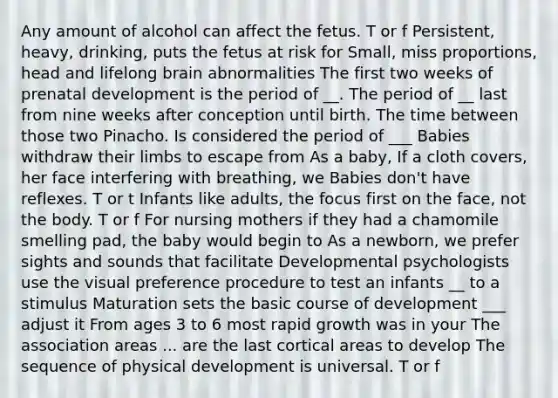 Any amount of alcohol can affect the fetus. T or f Persistent, heavy, drinking, puts the fetus at risk for Small, miss proportions, head and lifelong brain abnormalities The first two weeks of prenatal development is the period of __. The period of __ last from nine weeks after conception until birth. The time between those two Pinacho. Is considered the period of ___ Babies withdraw their limbs to escape from As a baby, If a cloth covers, her face interfering with breathing, we Babies don't have reflexes. T or t Infants like adults, the focus first on the face, not the body. T or f For nursing mothers if they had a chamomile smelling pad, the baby would begin to As a newborn, we prefer sights and sounds that facilitate Developmental psychologists use the visual preference procedure to test an infants __ to a stimulus Maturation sets the basic course of development ___ adjust it From ages 3 to 6 most rapid growth was in your The association areas ... are the last cortical areas to develop The sequence of physical development is universal. T or f