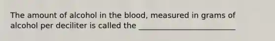 The amount of alcohol in the blood, measured in grams of alcohol per deciliter is called the _________________________