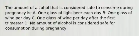 The amount of alcohol that is considered safe to consume during pregnancy is: A. One glass of light beer each day B. One glass of wine per day C. One glass of wine per day after the first trimester D. No amount of alcohol is considered safe for consumption during pregnancy