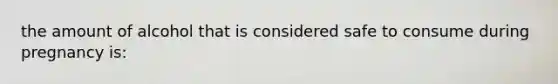 the amount of alcohol that is considered safe to consume during pregnancy is: