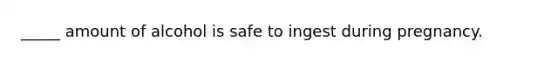 _____ amount of alcohol is safe to ingest during pregnancy.