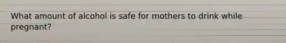 What amount of alcohol is safe for mothers to drink while pregnant?