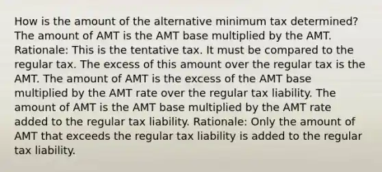 How is the amount of the alternative minimum tax determined? The amount of AMT is the AMT base multiplied by the AMT. Rationale: This is the tentative tax. It must be compared to the regular tax. The excess of this amount over the regular tax is the AMT. The amount of AMT is the excess of the AMT base multiplied by the AMT rate over the regular tax liability. The amount of AMT is the AMT base multiplied by the AMT rate added to the regular tax liability. Rationale: Only the amount of AMT that exceeds the regular tax liability is added to the regular tax liability.