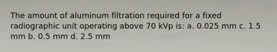 The amount of aluminum filtration required for a fixed radiographic unit operating above 70 kVp is: a. 0.025 mm c. 1.5 mm b. 0.5 mm d. 2.5 mm