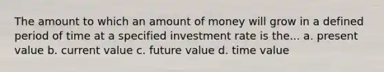 The amount to which an amount of money will grow in a defined period of time at a specified investment rate is the... a. present value b. current value c. future value d. time value