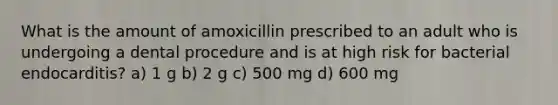 What is the amount of amoxicillin prescribed to an adult who is undergoing a dental procedure and is at high risk for bacterial endocarditis? a) 1 g b) 2 g c) 500 mg d) 600 mg