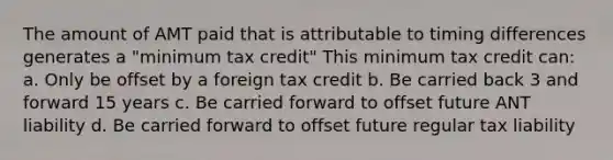 The amount of AMT paid that is attributable to timing differences generates a "minimum tax credit" This minimum tax credit can: a. Only be offset by a foreign tax credit b. Be carried back 3 and forward 15 years c. Be carried forward to offset future ANT liability d. Be carried forward to offset future regular tax liability