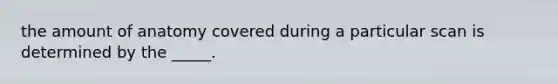 the amount of anatomy covered during a particular scan is determined by the _____.