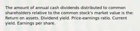 The amount of annual cash dividends distributed to common shareholders relative to the common stock's market value is the: Return on assets. Dividend yield. Price-earnings ratio. Current yield. Earnings per share.