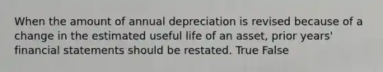 When the amount of annual depreciation is revised because of a change in the estimated useful life of an asset, prior years' financial statements should be restated. True False