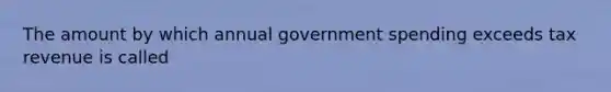 The amount by which annual government spending exceeds tax revenue is called