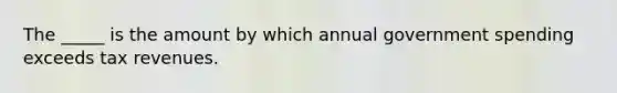 The _____ is the amount by which annual government spending exceeds tax revenues.