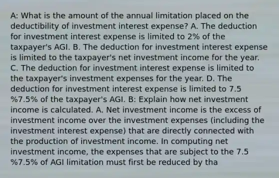 A: What is the amount of the annual limitation placed on the deductibility of investment interest​ expense? A. The deduction for investment interest expense is limited to​ 2% of the​ taxpayer's AGI. B. The deduction for investment interest expense is limited to the​ taxpayer's net investment income for the year. C. The deduction for investment interest expense is limited to the​ taxpayer's investment expenses for the year. D. The deduction for investment interest expense is limited to 7.5 %7.5% of the​ taxpayer's AGI. B: Explain how net investment income is calculated. A. Net investment income is the excess of investment income over the investment expenses​ (including the investment interest​ expense) that are directly connected with the production of investment income. In computing net investment​ income, the expenses that are subject to the 7.5 %7.5% of AGI limitation must first be reduced by tha