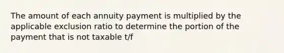 The amount of each annuity payment is multiplied by the applicable exclusion ratio to determine the portion of the payment that is not taxable t/f