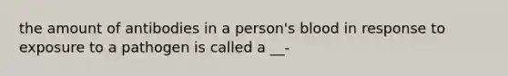 the amount of antibodies in a person's blood in response to exposure to a pathogen is called a __-