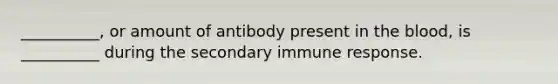 __________, or amount of antibody present in the blood, is __________ during the secondary immune response.