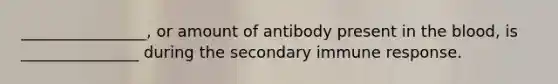 ________________, or amount of antibody present in the blood, is _______________ during the secondary immune response.