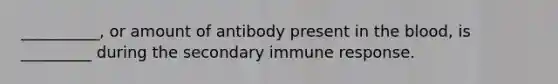 __________, or amount of antibody present in the blood, is _________ during the secondary immune response.