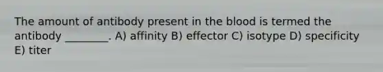 The amount of antibody present in the blood is termed the antibody ________. A) affinity B) effector C) isotype D) specificity E) titer