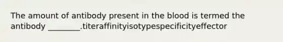 The amount of antibody present in the blood is termed the antibody ________.titeraffinityisotypespecificityeffector