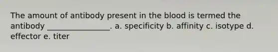 The amount of antibody present in the blood is termed the antibody ________________. a. specificity b. affinity c. isotype d. effector e. titer